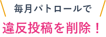 毎月パトロールで違反投稿を削除！